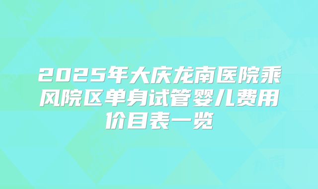 2025年大庆龙南医院乘风院区单身试管婴儿费用价目表一览