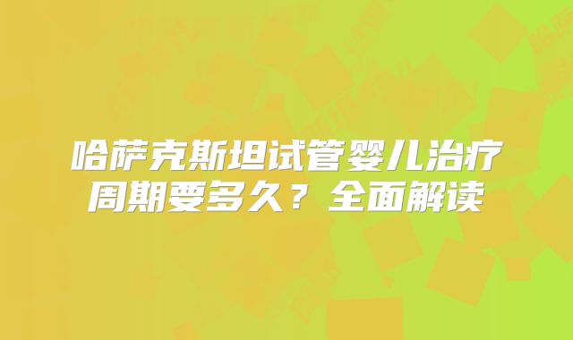 哈萨克斯坦试管婴儿治疗周期要多久?全面解读