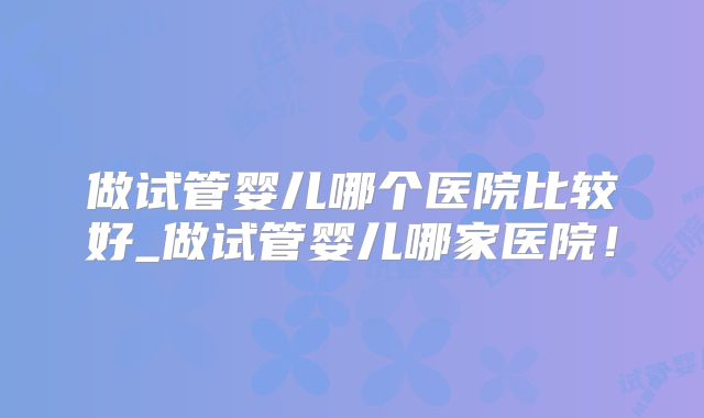 做试管婴儿哪个医院比较好_做试管婴儿哪家医院！