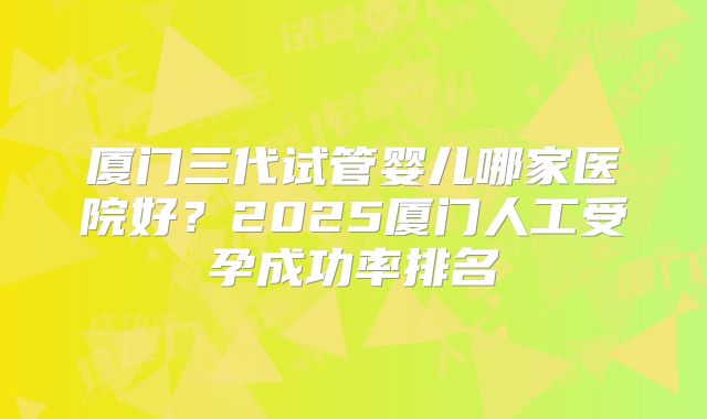 厦门三代试管婴儿哪家医院好?2025厦门人工受孕成功率排名