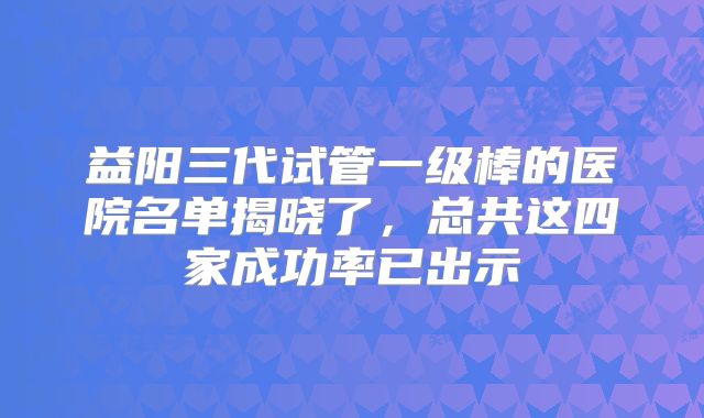 益阳三代试管一级棒的医院名单揭晓了,总共这四家成功率已出示