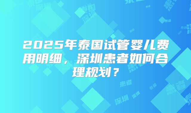 2025年泰国试管婴儿费用明细，深圳患者如何合理规划？