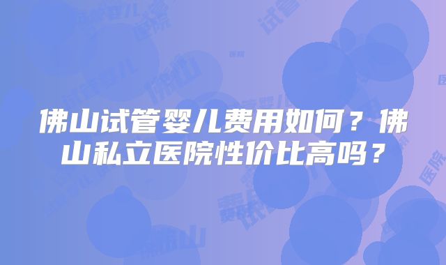 佛山试管婴儿费用如何?佛山私立医院性价比高吗?