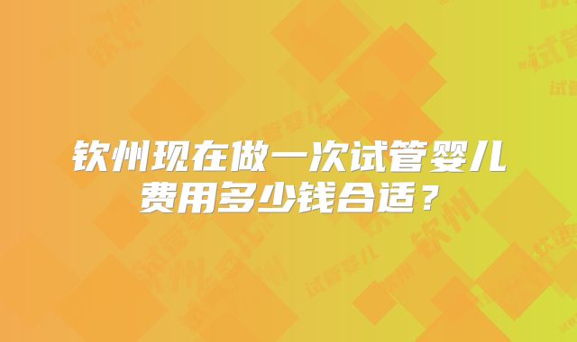 钦州现在做一次试管婴儿费用多少钱合适?