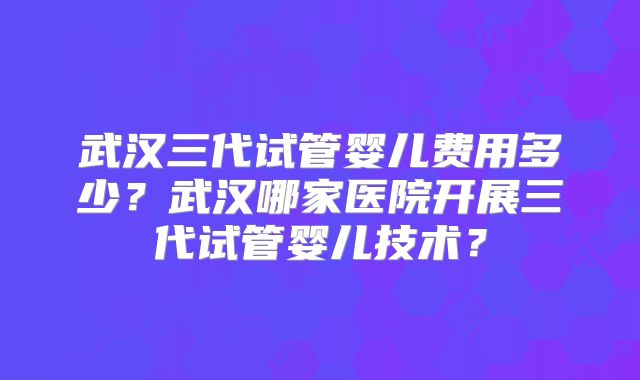 武汉三代试管婴儿费用多少?武汉哪家医院开展三代试管婴儿技术?