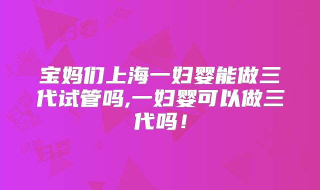 宝妈们上海一妇婴能做三代试管吗,一妇婴可以做三代吗!