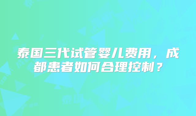 泰国三代试管婴儿费用，成都患者如何合理控制？