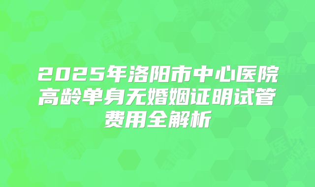 2025年洛阳市中心医院高龄单身无婚姻证明试管费用全解析