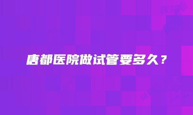 唐都医院做试管要多久?