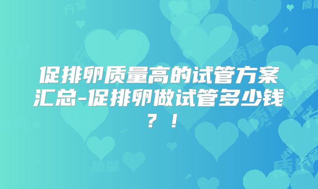 促排卵质量高的试管方案汇总-促排卵做试管多少钱？！