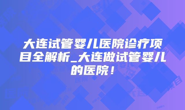 大连试管婴儿医院诊疗项目全解析_大连做试管婴儿的医院!