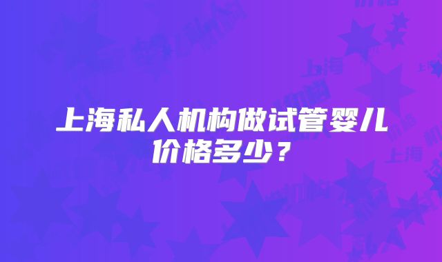 上海私人机构做试管婴儿价格多少？