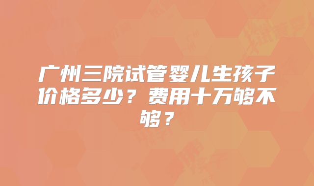 广州三院试管婴儿生孩子价格多少?费用十万够不够?