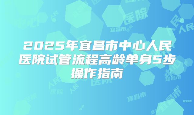 2025年宜昌市中心人民医院试管流程高龄单身5步操作指南