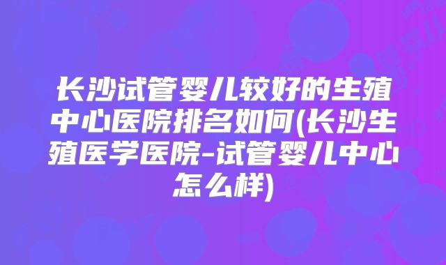 长沙试管婴儿较好的生殖中心医院排名如何(长沙生殖医学医院-试管婴儿中心怎么样)