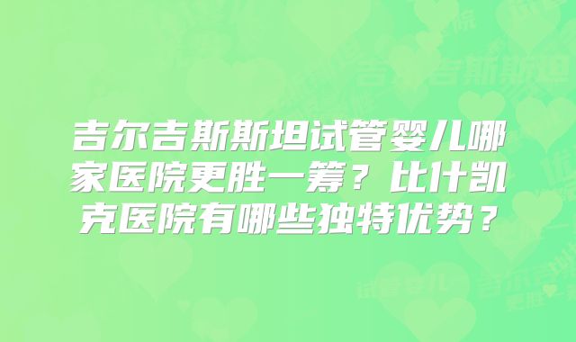 吉尔吉斯斯坦试管婴儿哪家医院更胜一筹?比什凯克医院有哪些独特优势?