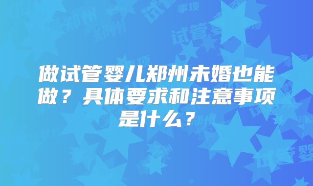 做试管婴儿郑州未婚也能做?具体要求和注意事项是什么?