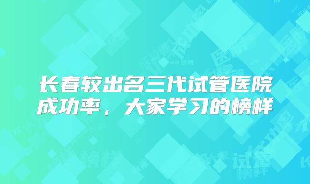 长春较出名三代试管医院成功率，大家学习的榜样