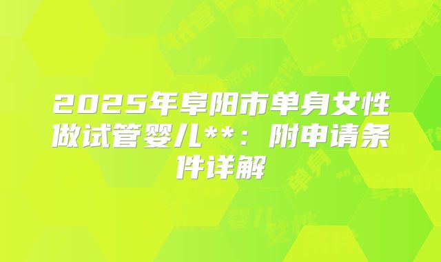2025年阜阳市单身女性做试管婴儿**：附申请条件详解