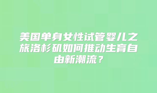 美国单身女性试管婴儿之旅洛杉矶如何推动生育自由新潮流？