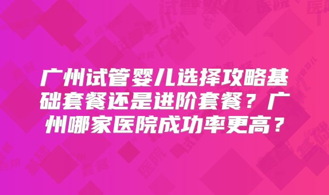 广州试管婴儿选择攻略基础套餐还是进阶套餐?广州哪家医院成功率更高?