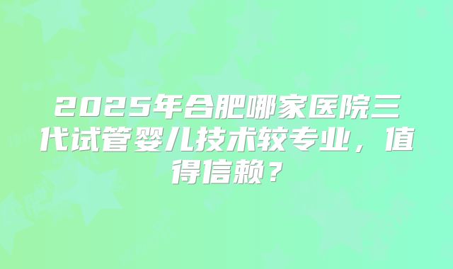 2025年合肥哪家医院三代试管婴儿技术较专业,值得信赖?