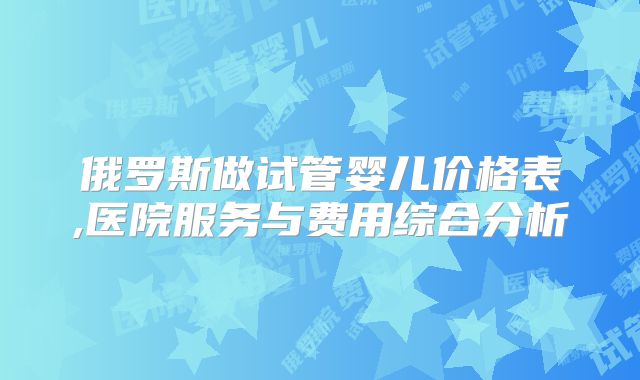 俄罗斯做试管婴儿价格表,医院服务与费用综合分析