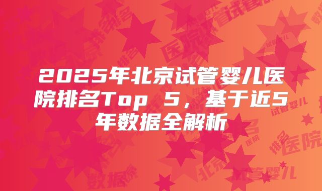 2025年北京试管婴儿医院排名Top 5,基于近5年数据全解析