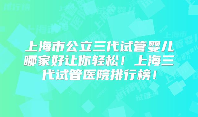 上海市公立三代试管婴儿哪家好让你轻松！上海三代试管医院排行榜！