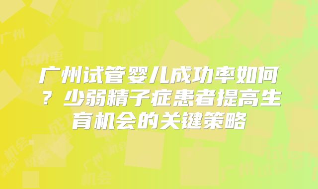 广州试管婴儿成功率如何?少弱精子症患者提高生育机会的关键策略