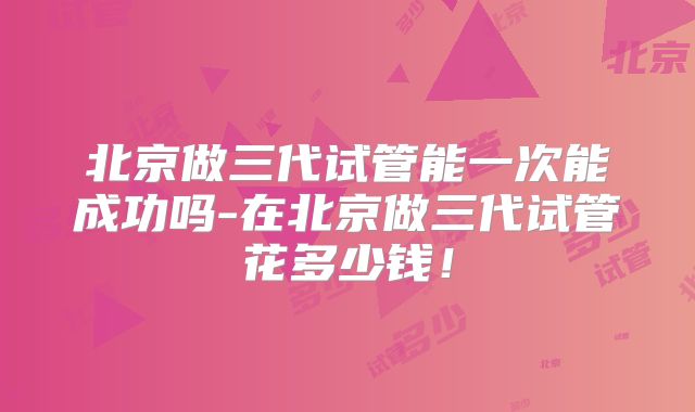 北京做三代试管能一次能成功吗-在北京做三代试管花多少钱!