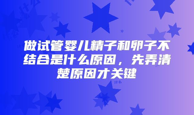 做试管婴儿精子和卵子不结合是什么原因，先弄清楚原因才关键