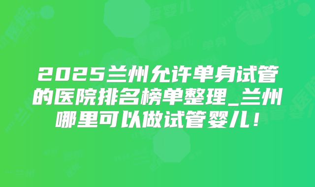 2025兰州允许单身试管的医院排名榜单整理_兰州哪里可以做试管婴儿！