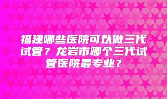 福建哪些医院可以做三代试管?龙岩市哪个三代试管医院最专业?