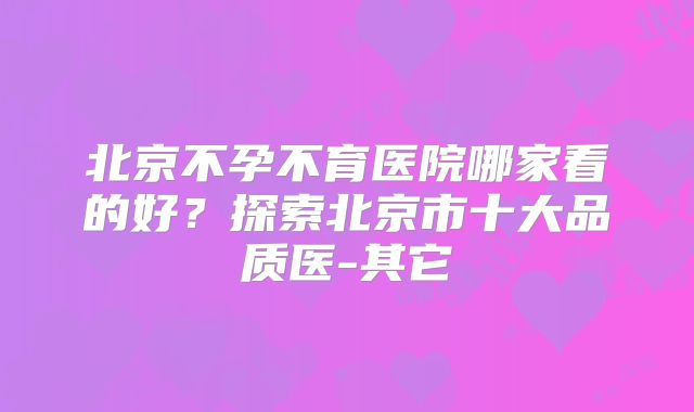 北京不孕不育医院哪家看的好？探索北京市十大品质医-其它