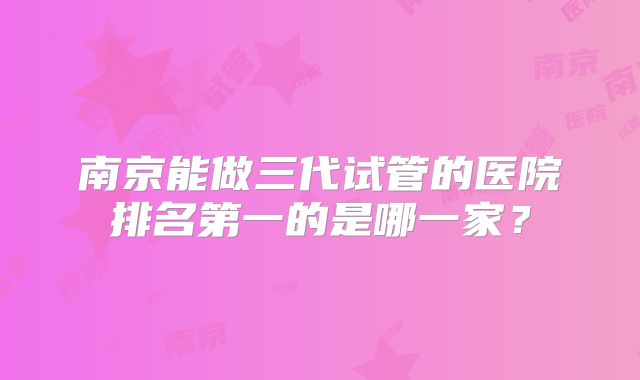 南京能做三代试管的医院排名第一的是哪一家？