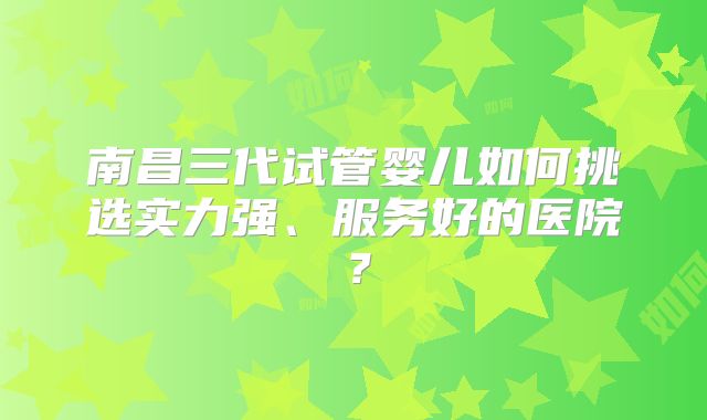 南昌三代试管婴儿如何挑选实力强、服务好的医院？