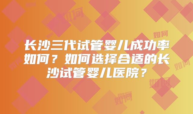 长沙三代试管婴儿成功率如何？如何选择合适的长沙试管婴儿医院？