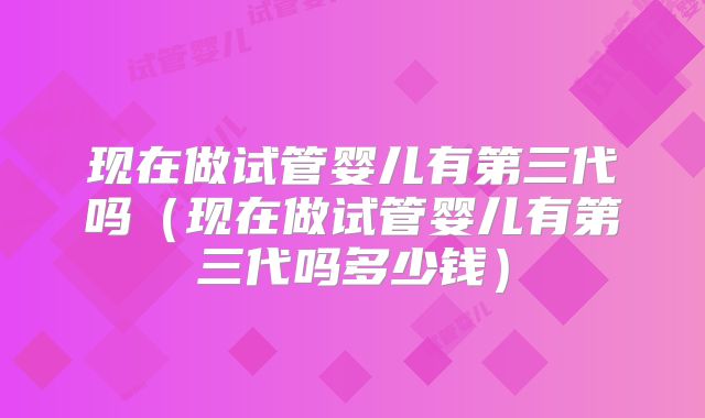 现在做试管婴儿有第三代吗（现在做试管婴儿有第三代吗多少钱）