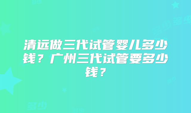 清远做三代试管婴儿多少钱?广州三代试管要多少钱?