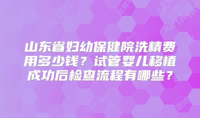 山东省妇幼保健院洗精费用多少钱?试管婴儿移植成功后检查流程有哪些?