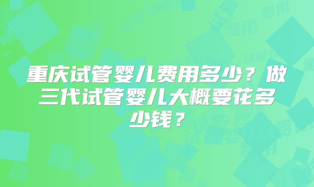 重庆试管婴儿费用多少？做三代试管婴儿大概要花多少钱？