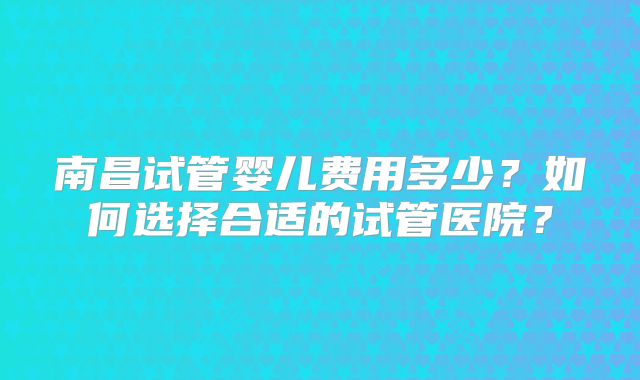 南昌试管婴儿费用多少？如何选择合适的试管医院？