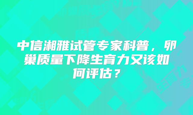 中信湘雅试管专家科普,卵巢质量下降生育力又该如何评估?
