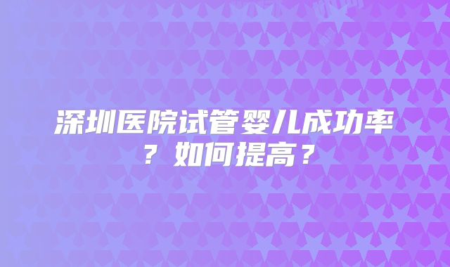 深圳医院试管婴儿成功率?如何提高?