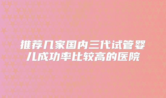 推荐几家国内三代试管婴儿成功率比较高的医院