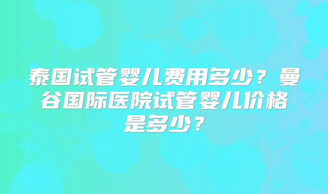 泰国试管婴儿费用多少?曼谷国际医院试管婴儿价格是多少?