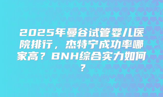 2025年曼谷试管婴儿医院排行，杰特宁成功率哪家高？BNH综合实力如何？