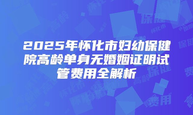 2025年怀化市妇幼保健院高龄单身无婚姻证明试管费用全解析