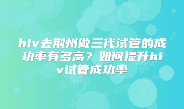 hiv去荆州做三代试管的成功率有多高?如何提升hiv试管成功率
